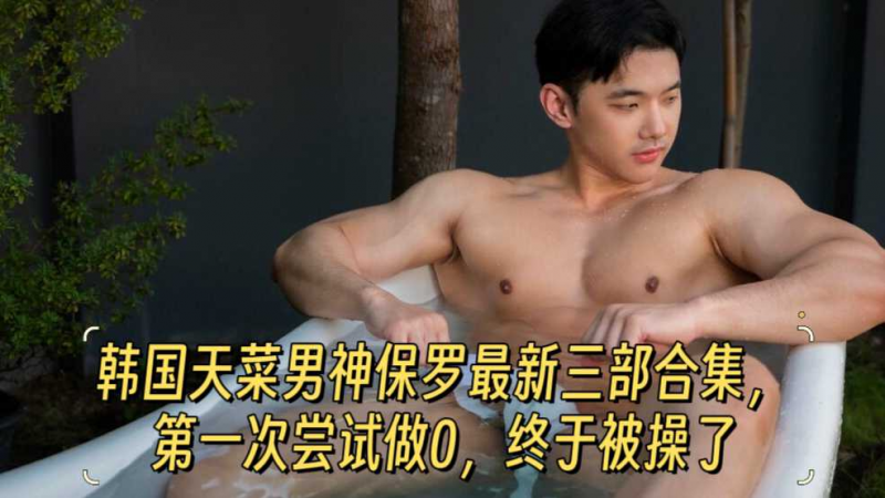 【精品版】韩国天菜男神保罗最新三部合集，第一次尝试做0，终于被操了