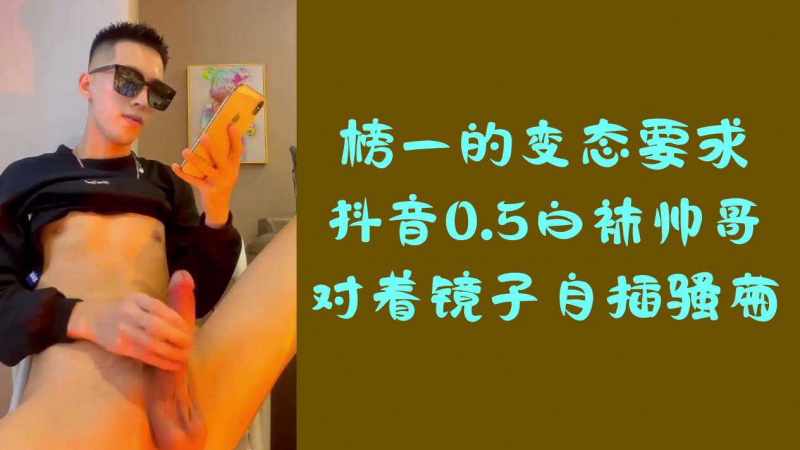 榜一的变态要求，抖音0.5白袜帅哥对着镜子自插骚逼