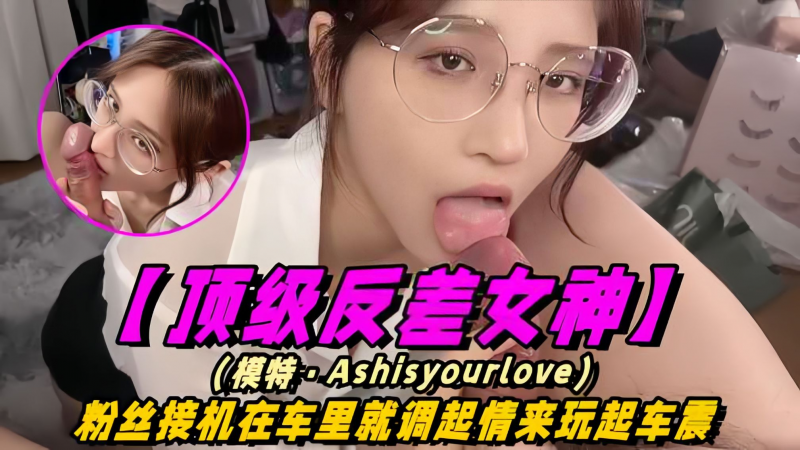泄密【顶级反差女神】模特-Ashisyourloev十四部合集！粉丝接机在车里就调情起来玩车震！